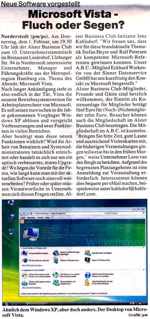 Das neue Microsoft Vista, Fluch oder Segen? Pr&auml;sentation des Betriebssystems im ALSTER BUSINESS CLUB &nbsp; Am Donnerstag, 01. Februar um 19:30 Uhr l&auml;dt der ALSTER BUSINESS CLUB zum 10. Unternehmerstammtisch im Restaurant Lindenhof, Ulzburger Str. 94 in Norderstedt interessierte Unternehmer, Manager und F&uuml;hrungskr&auml;fte aus der Metropolregion Hamburg ein. Thema des Abends: Microsoft Vista. Nach langer Ank&uuml;ndigung steht es also endlich in der T&uuml;r, Vista die neueste Betriebssystemversion f&uuml;r Arbeitsplatzrechner von Microsoft. Es soll seinen inzwischen in die Jahre gekommenen Vorg&auml;nger Windows XP abl&ouml;sen und verspricht Verbesserungen und neue Funktionen in vielen Bereichen. Aber ben&ouml;tigt man diese neuen Funktionen wirklich? Wird die Arbeit von Benutzern und Systemadministratoren tats&auml;chlich erleichtert oder handelt es sich nur um ein optisch verbessertes, teures Upgrade? Wo liegen die Vorteile f&uuml;r die Firma, wie lange kann man mit der aktuellen Software noch sinnvoll weiterarbeiten? Fr&uuml;her oder sp&auml;ter m&uuml;ssen Verantwortliche in Unternehmen sich diesen Fragen stellen. ALSTER BUSINESS CLUB Initiator Jens Kahlsdorf: "Wir freuen uns, dass wir f&uuml;r diese brandaktuelle Thematik Herrn Stefan Heyer und Herrn Ralf Petersen als kompetente Microsoft-Referenten gewinnen konnten. Unser A.B.C.-Mitglied Eckhard Warkentin von der Sinner Datenservice GmbH hat uns kurzfristig den Kontakt zu Microsoft hergestellt."&nbsp;ALSTER BUSINESS CLUB Mitglieder, Freunde und G&auml;ste sind herzlich willkommen, der Eintritt als Kostenumlage f&uuml;r Mitglieder betr&auml;gt &euro; 5,-, f&uuml;r (Noch-)Nichtmitglieder &euro; 10,-. Besucher k&ouml;nnen auch die Mitgliedschaft im ALSTER BUSINESS CLUB beantragen. Die Mitgliedschaft im A.B.C. ist kostenlos. "Bringen Sie bitte Zeit, gute Laune und ausreichend Visitenkarten mit, die bisherigen Veranstaltungen gingen teilweise bis in den fr&uuml;hen Morgen," weiss Unternehmer Leon van den Bergh zu berichten.&nbsp;Aufgrund des begrenzten Platzangebotes ist eine Anmeldung zur Veranstaltung erforderlich. Interessenten k&ouml;nnen dies bequem per eMail machen.&nbsp;Weitere Informationen zum ALSTER BUSINESS CLUB, die Intention des Clubs und Bilder der vorangegangenen Veranstaltungen finden Sie unter: http://www.alster-business-club.de. Jens Kahlsdorf animiert: "Netzwerken Sie mit. Wir freuen uns auf Ihr Kommen."