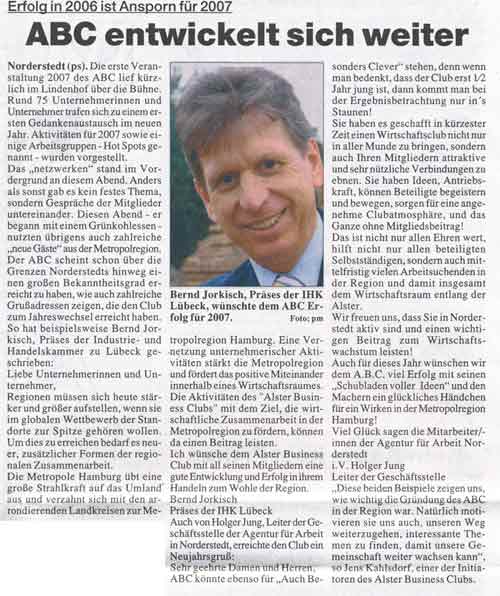 ERFOLG in 2006 ist Ansporn f&uuml;r 2007 ABC entwickelt sich weiter  Die erste Veranstaltung 2007 des ABC lief k&uuml;rzlich im Lindenhof &uuml;ber die B&uuml;hne. Rund 75 Unternehmerinnen und Unternehmer trafen sich zu einem ersten Gedankenaustausch im neuen Jahr. Aktivit&auml;ten f&uuml;r 2007 sowie einige Arbeitsgruppen - HotSpots genannt - wurden vorgestellt.  Das "netzwerken" stand im Vordergrund an diesem Abend. Anders als sonst gab es kein festes Thema, sondern Gespr&auml;che der Mitglieder untereinander. Diesen Abend - er begann&nbsp;mit einem Gr&uuml;nkohlessen - nutzen &uuml;brigens auch zahlreiche "neue G&auml;ste" aus der Metropolregion. Der ABC scheint schon &uuml;ber die Grenzen Norderstedts hinweg einen gro&szlig;en Bekanntheitsgrad erreicht zu haben, wie auch zahlreiche Gru&szlig;adressen zeigen,die den Club zum Jahreswechsel erreicht haben. So hat beispielsweise Bernd Jorkisch, Pr&auml;ses der Industrie- und Handelskammer zu L&uuml;beck, geschrieben:  Liebe Unternehmerinnen und Unternehmer, Regionen m&uuml;ssen sich heute st&auml;rker und gr&ouml;&szlig;er aufstellen, wenn sie im globalen Wettbewerb der Standorte zur Spitze geh&ouml;ren wollen.Um dies zu erreichen bedarf es neuer, zus&auml;tzlicher Formen der regionalen Zusammenarbeit. Die Metropole Hamburg &uuml;bt eine gro&szlig;e Strahlkraft auf das Umland aus und verzahnt sich mit den arrondierenden Landkreisen zur Metropolregion Hamburg. Eine Vernetzung unternehmerischer Aktivit&auml;ten st&auml;rkt die Metropolregion und f&ouml;rdert das positive Miteinander innerhalb eines Wirtschaftsraumes. Die Aktivit&auml;ten des "Alster Business Clubs" mit dem Ziel, die wirtschaftliche Zusammenarbeit in der Metropolregion zu f&ouml;rdern, k&ouml;nnen da einen Beitrag leisten. ich w&uuml;nsche dem Alster Business Club mit all seinen Mitgliedern eine gute Entwicklung und Erfolg in ihrem Handeln zum Wohle der Region. Bernd Jorkisch Pr&auml;ses der IHK L&uuml;beck  Auch von Holger Jung, Leiter der Gesch&auml;ftsstelle der Agentur f&uuml;r Arbeit in Norderstedt, erreichte den Club ein Neujahrsgru&szlig;: Sehr geehrte Damen und Herren, ABC k&ouml;nnte ebenso f&uuml;r "Auch Besonders Clever" stehen, denn wenn man bedenkt, dass der Club erst 1/2 jung ist, dann kommt man bei der Ergebnisbetrachtung ins Staunen! Sie haben es geschafft in k&uuml;rzester Zeit einen Wirtschaftsclub nicht nur in aller Munde zu bringen, sondern auch Ihren Mitgliedern attraktive und sehr n&uuml;tzliche Verbindungen zu ebnen. Sie haben Ideen, Antriebskraft, k&ouml;nnen Beteiligt begeistern und bewegen,sorgen f&uuml;r eine angenehme Clubatmosph&auml;re, und das Ganze ohne Mitgliedbeitrag! Das ist nicht nur allen Ehren wert, hilft nicht nur allen beteiligten Selbstst&auml;ndigen, sondern auch&nbsp; mittelfristig vielen Arbeitssuchenden in der Region und damit insgesamt dem Wirtschaftsraum entlang der Alster. Wir freuen uns, dass Sie in Norderstedt aktiv sind und einen wichtigen Beitrag zum Wirtschafts- wachstum&nbsp;leisten! Auch f&uuml;r dieses Jahr w&uuml;nschen wir dem A.B.C. viel Erfolg mit seinen "Schubladen voller Ideen" und den Machern ein gl&uuml;ckliches H&auml;ndchen f&uuml;r ein Wirken in der Metropolregion Hamburg! Viel Gl&uuml;ck sagen die Mitarbeiter/innen der Agentur f&uuml;r Arbeit Norderstedt i.V. Holger Jung Leiter der Gesch&auml;ftsstelle  "Diese beiden Beispiele zeigen uns, wie wichtig die Gr&uuml;ndung des ABC in der Region war. Nat&uuml;rlich motivieren sie uns auch, unseren Weg weiterzugehen, interessante Themen zu finden, damit unsere Gemeinschaft weiter wachsen kann", so Jens kahlsdorf, einer der Initiatoren des Alster Business Clubs.