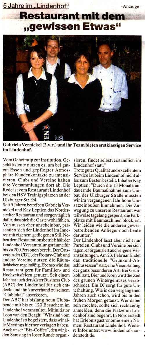 5 Jahre Lindenhof: Das Restaurant mit dem "gewissen Etwas"  Vom Geheimtip zur Institution. Gesch&auml;ftsleute nutzen es, um bei gutem Essen und gepflegter Atmosph&auml;re Kundenkontakte zu intensivieren. Clubs und Vereine halten ihre Versammlungen dort ab. Die Rede ist vom Restaurant Lindenhof bei den HSV Trainigspl&auml;tzen an der Ulzburger Str. 94. Seit 5 Jahren betreiben Gabriela Vernickel und Kay Leptien das Norderstedter Restaurant und sorgen t&auml;glich daf&uuml;r, dass sich die G&auml;ste wohl f&uuml;hlen. Von aussen eher unscheinbar, pr&auml;sentiert sich der Lindenhof im Inneren mit eigenem gediegenen Stil. Neben dem Restaurationsbetrieb h&auml;lt der Lindenhof Versammlungsr&auml;ume f&uuml;r bis zu 200 Personen bereit. Der Ortsverein der CDU, der Rotary-Club und andere Vereine nutzen die R&auml;umlichkeiten regelm&auml;&szlig;ig. Ebenso wird das Restaurant gern f&uuml;r Familien- und Hochzeitsfeiern genutzt. Seit einem Jahr hat auch der ALSTER BUSINESS CLUB (A.B.C.) den Lindenhof f&uuml;r sich entdeckt und ihn kurzerhand zu seinem "Clublokal" auserkoren. Unternehmer und A.B.C.-Initiator Jens Kahlsdorf: "Wir haben damals nach einem privatwirtschaftlich gef&uuml;hrten Betrieb gesucht, da wir als Unternehmer die st&auml;dtischen Gesellschaften nicht auch noch in der Gastronomie subventionieren wollten. Wir kannten die "Kulisse" von den BDS Veranstaltungen. Ein solch kulinarisches Fiasko wollten wir unseren Mitgliedern nicht zumuten. Deshalb entschieden wir uns f&uuml;r den Lindenhof. Wir haben diese Entscheidung nie bereut." Clubpr&auml;sident Kahlsdorf weiter: "Von der ersten Minute an war der Service perfekt, alles wurde und wird nach unseren W&uuml;nschen arrangiert. Dabei sind die Preise durchaus als zivil und angemessen zu bezeichnen. Ich freue mich immer, wenn ich es mit Profis zu tun habe." Der ALSTER BUSINESS CLUB hat bislang 9 Clubabende mit bis zu 120 Besuchern im Lindenhof veranstaltet. Mitinitiator Leon van den Bergh: "Wir sind vom Lindenhof so begeistert, dass wir alle Meetings hierher verlagert haben. Auch unser "Biz-Coffee", den wir jeden Samstag in loser Runde organisieren, findet selbstverst&auml;ndlich im Lindenhof statt." Im Kreis Segeberg findet das Restaurant Lindenhof ebenso seine Anh&auml;nger. So schw&auml;rmt Kreisbaudirektor Hartwig Knoche von der K&uuml;che: "Ich liebe die gutb&uuml;rgerliche deutsche K&uuml;che mit saisonalen Angeboten. Die Qualit&auml;t der Speisen ist wirklich au&szlig;ergew&ouml;hnlich gut." Trotz guter Qualit&auml;t und exzellentem Service ist beim Lindenhof nicht alles zum Besten bestellt. Inhaber Kay Leptien: "Durch die 13 Monate andauernde Bauma&szlig;nahme zum Umbau der Ulzburger Stra&szlig;e mussten wir im vergangenen Jahr hohe Umsatzeinbu&szlig;en hinnehmen. Die Zuwegung zu unserem Restaurant war teilweise tagelang gesperrt, die Parkpl&auml;tze mit Baumaschinen blockiert. Wir leiden wie die anderen gewerbetreibenden Anlieger noch heute darunter." Jens Kahlsdorf, der auch fraktionsloser Stadtvertreter ist, verstehe dabei nicht, wie ein st&auml;dtisches Baudezernat auf Kosten der Steuerzahler solche Bauma&szlig;nahmen gegen die Wand fahre, nur weil man die Kosten f&uuml;r eine Bauleitung einsparen wolle. Der Verlust aus verminderten Gewerbesteuereinnahmen sei ein Vielfaches h&ouml;her als der Einsparungseffekt durch die nicht installierte Bauleitung, meint der Stadtvertreter. Der Lindenhof&nbsp;l&auml;sst aber nicht nur Parteien, Clubs und Vereine bei sich tagen, er organisiert auch eigene Veranstaltungen. Am 23. Februar findet das traditionelle "Gr&uuml;nkohl-Abschlussessen" statt, eine Veranstaltung der ganz besonderen Art.&nbsp;Bei Gr&uuml;nkohl satt,&nbsp;Bier und Korn wird die Zeit des gr&uuml;nen Wintergem&uuml;ses verabschiedet. Ein DJ sorgt f&uuml;r gute Unterhaltung.&nbsp;Wie in den vergangenen Jahren auch schon, wird bis&nbsp;in den fr&uuml;hen Morgen getanzt. Wer dabei sein m&ouml;chte, sollte sich rechtzeitig anmelden, denn die Pl&auml;tze im Lindenhof sind begehrt. In Norderstedt hat Erlebnisgastronomie einen Namen: Restaurant Lindenhof. Weitere Infos unter: www.lindenhof-norderstedt.de