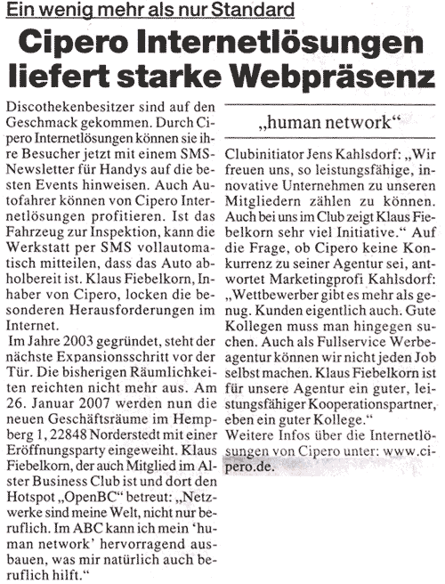 Darf&acute;s ein wenig mehr als Standard sein? Cipero Internetl&ouml;sungen liefert au&szlig;ergew&ouml;hnliche Webpr&auml;senzen  Discothekenbesitzer sind auf den Geschmack gekommen. Durch Cipero Internetl&ouml;sungen k&ouml;nnen sie ihre Besucher jetzt mit einem SMS-Newsletter f&uuml;r Handys auf die besten Events hinweisen. Auch Autofahrer k&ouml;nnen von Cipero Internetl&ouml;sungen profitieren. Ist das Fahrzeug zur Inspektion, kann die Werkstatt per SMS vollautomatisch mitteilen, dass das Auto abholbereit ist. Klaus Fiebelkorn, Inhaber von Cipero, locken die besonderen Herausforderungen im Internet. Das hat auch der Norderstedter Meincke Verlag erkannt. Er hat kurzerhand Cipero mit der Anbindung des Redaktionssystems ins Internet beauftragt. Und, es l&auml;uft. Im Jahre 2003 gegr&uuml;ndet, steht der n&auml;chste Expansionsschritt vor der T&uuml;r. Die bisherigen R&auml;umlichkeiten reichten nicht mehr aus. Am 26. Januar 2007 werden nun die neuen Gesch&auml;ftsr&auml;ume im Hempberg 1, 22848 Norderstedt mit einer Er&ouml;ffnungsparty eingeweiht. Klaus Fiebelkorn, der auch Mitglied im ALSTER BUSINESS CLUB ist und dort den Hotspot "OpenBC" betreut: "Netzwerke sind meine Welt, nicht nur beruflich. Im A.B.C. kann ich mein human network hervorragend ausbauen, was mir nat&uuml;rlich auch beruflich hilft." Clubinitiator Jens Kahlsdorf: " Wir freuen uns, so leistungsf&auml;hige, innovative Unternehmen zu unseren Mitgliedern z&auml;hlen zu k&ouml;nnen. Auch bei uns im Club zeigt Klaus Fiebelkorn sehr viel Initiative." Auf die Frage, ob Cipero keine Konkurrenz zu KAHLSDORF + PARTNER sei, antwortet Marketingprofi Kahlsdorf: "Wettbewerber gibt es mehr als genug. Kunden eigentlich auch. Gute Kollegen muss man hingegen suchen. Auch als Fullservice Werbeagentur k&ouml;nnen wir nicht jeden Job selbst machen. Klaus Fiebelkorn ist f&uuml;r unsere Agentur ein guter, leistungsf&auml;higer Kooperationspartner, eben ein guter Kollege." Weitere Infos unter: www.cipero.de.